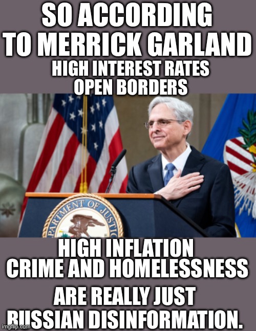 This shit gets more surreal by the day | SO ACCORDING TO MERRICK GARLAND; HIGH INTEREST RATES; OPEN BORDERS; HIGH INFLATION; CRIME AND HOMELESSNESS; ARE REALLY JUST RUSSIAN DISINFORMATION. | image tagged in attorney general merrick garland | made w/ Imgflip meme maker