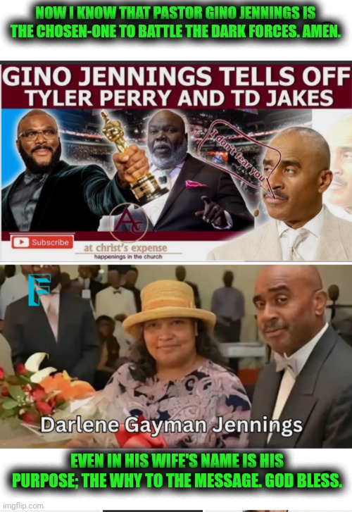 Funny | NOW I KNOW THAT PASTOR GINO JENNINGS IS THE CHOSEN-ONE TO BATTLE THE DARK FORCES. AMEN. EVEN IN HIS WIFE'S NAME IS HIS PURPOSE; THE WHY TO THE MESSAGE. GOD BLESS. | image tagged in funny,pastor,lgbt,religion,preacher,church | made w/ Imgflip meme maker