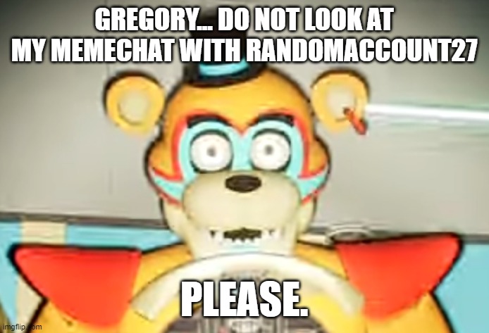 Glamrock Freddy has seen some shit | GREGORY... DO NOT LOOK AT MY MEMECHAT WITH RANDOMACCOUNT27; PLEASE. | image tagged in glamrock freddy has seen some shit | made w/ Imgflip meme maker