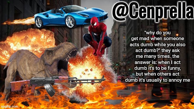 Cenprella's yappage | "why do you get mad when someone acts dumb while you also act dumb?" they ask me many times. the answer is: when I act dumb it's to be funny, but when others act dumb it's usually to annoy me | image tagged in cenprella's yappage | made w/ Imgflip meme maker