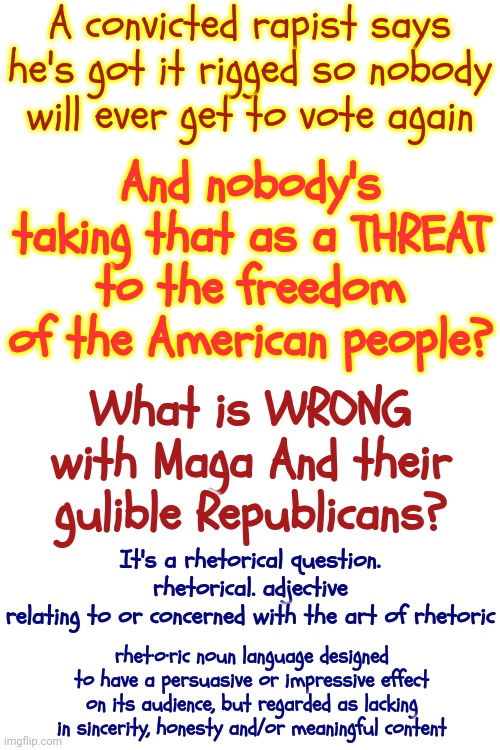 Trumpublicans | A convicted rapist says he's got it rigged so nobody will ever get to vote again; And nobody's taking that as a THREAT to the freedom of the American people? What is WRONG with Maga And their gulible Republicans? It's a rhetorical question.
rhetorical. adjective
relating to or concerned with the art of rhetoric; rhet·o·ric noun language designed to have a persuasive or impressive effect on its audience, but regarded as lacking in sincerity, honesty and/or meaningful content | image tagged in donald trump is a convicted rapist,rapist,lock him up,maga,memes,donald trump is a convicted felon | made w/ Imgflip meme maker