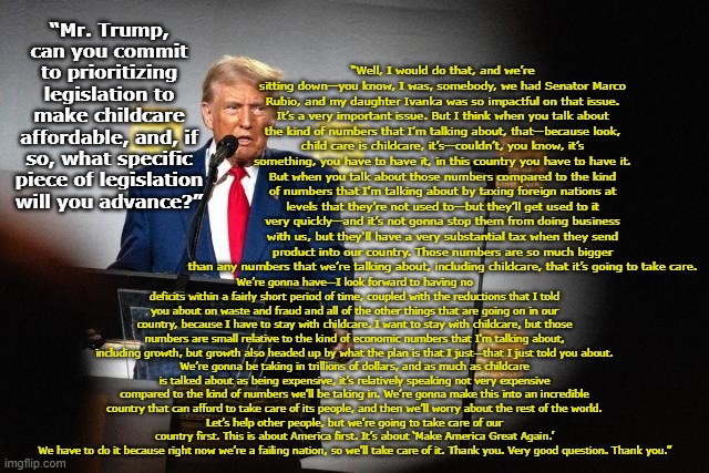 Policy Genius Like We've Never Seen Before | “Well, I would do that, and we’re sitting down—you know, I was, somebody, we had Senator Marco Rubio, and my daughter Ivanka was so impactful on that issue. It’s a very important issue. But I think when you talk about the kind of numbers that I’m talking about, that—because look, child care is childcare, it’s—couldn’t, you know, it’s something, you have to have it, in this country you have to have it.
But when you talk about those numbers compared to the kind of numbers that I’m talking about by taxing foreign nations at levels that they’re not used to—but they’ll get used to it very quickly—and it’s not gonna stop them from doing business with us, but they'll have a very substantial tax when they send product into our country. Those numbers are so much bigger than any numbers that we’re talking about, including childcare, that it’s going to take care. “Mr. Trump, can you commit to prioritizing legislation to make childcare affordable, and, if so, what specific piece of legislation will you advance?”; We’re gonna have—I look forward to having no deficits within a fairly short period of time, coupled with the reductions that I told you about on waste and fraud and all of the other things that are going on in our country, because I have to stay with childcare. I want to stay with childcare, but those numbers are small relative to the kind of economic numbers that I'm talking about, including growth, but growth also headed up by what the plan is that I just—that I just told you about.
We’re gonna be taking in trillions of dollars, and as much as childcare is talked about as being expensive, it’s relatively speaking not very expensive compared to the kind of numbers we’ll be taking in. We’re gonna make this into an incredible country that can afford to take care of its people, and then we’ll worry about the rest of the world.
Let’s help other people, but we’re going to take care of our country first. This is about America first. It’s about ‘Make America Great Again.’
We have to do it because right now we’re a failing nation, so we’ll take care of it. Thank you. Very good question. Thank you.” | image tagged in maga,donald trump approves,donald trump is an idiot,deplorable donald,nevertrump meme,trump | made w/ Imgflip meme maker