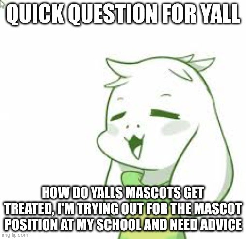 fr help | QUICK QUESTION FOR YALL; HOW DO YALLS MASCOTS GET TREATED, I'M TRYING OUT FOR THE MASCOT POSITION AT MY SCHOOL AND NEED ADVICE | image tagged in asriel | made w/ Imgflip meme maker