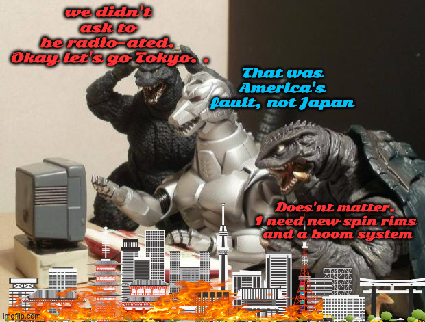 Godzilla and Friends | we didn't 
ask to 
be radio-ated. 
Okay let's go Tokyo. . Does'nt matter. 
I need new spin rims 
and a boom system That was America's fault, | image tagged in godzilla can't believe | made w/ Imgflip meme maker