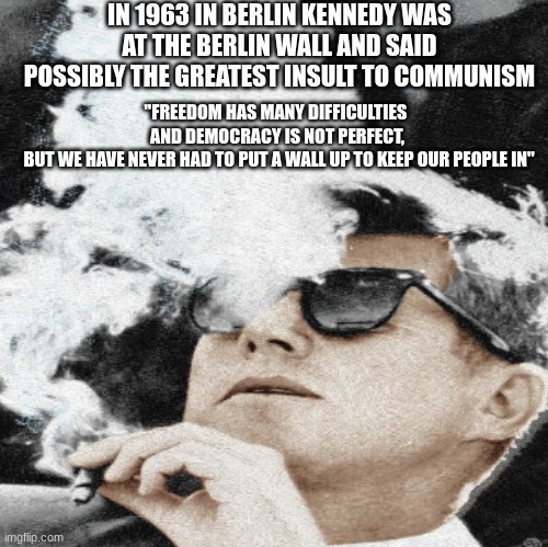 Kennedy | IN 1963 IN BERLIN KENNEDY WAS AT THE BERLIN WALL AND SAID POSSIBLY THE GREATEST INSULT TO COMMUNISM; "FREEDOM HAS MANY DIFFICULTIES 
AND DEMOCRACY IS NOT PERFECT,
 BUT WE HAVE NEVER HAD TO PUT A WALL UP TO KEEP OUR PEOPLE IN" | image tagged in john f kennedy,communism,germany,history | made w/ Imgflip meme maker