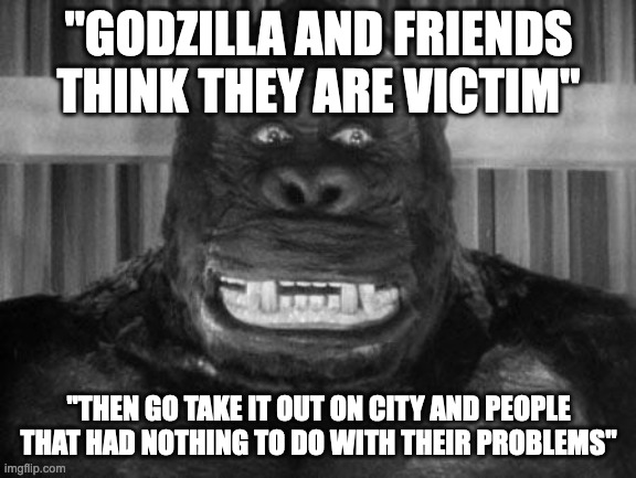 King Kong explains Godzilla | "GODZILLA AND FRIENDS THINK THEY ARE VICTIM"; "THEN GO TAKE IT OUT ON CITY AND PEOPLE THAT HAD NOTHING TO DO WITH THEIR PROBLEMS" | image tagged in king kong | made w/ Imgflip meme maker