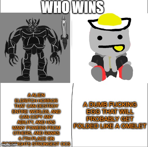 Who wins (Shiv note: If this post does cause drama, it will be immediately disapproved) | WHO WINS; A ALIEN ELDRITCH HORROR THAT CAN DESTROY ENTIRE WORLDS, AND CAN COPY ANY ABILITY, AND HAS MANY POWERS FROM OTHERS, AND RANKS 4-7TH PLACE ON BOSSFIGHTS STRONGEST OCS; A DUMB FUCKING EGG THAT WILL PROBABLY GET FOLDED LIKE A OMELET | made w/ Imgflip meme maker