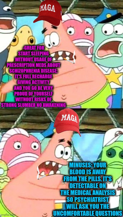 -As ordinary guy the back condition! | -GREAT FOR START SLEEPING WITHOUT USAGE OF PRESCRIPTION MEDS ABOUT SCHIZOPHRENIA DISEASE: IT'S FULL RECHARGE GIVING ACTIVITY AND YOU GO BE VERY PROUD OF YOURSELF WITHOUT RISKS OF STRONG SLUMBER NO AWAKENING; MINUSES: YOUR BLOOD IS AWAY FROM THE PILLS, IT'S DETECTABLE ON THE MEDICAL ANALYSIS SO PSYCHIATRIST WILL ASK YOU THE UNCOMFORTABLE QUESTIONS | image tagged in memes,put it somewhere else patrick,hey you going to sleep,matrix pills,prescription,psychiatrist | made w/ Imgflip meme maker