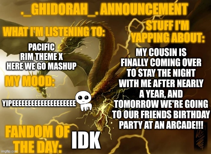 yipeeeeee | MY COUSIN IS FINALLY COMING OVER TO STAY THE NIGHT WITH ME AFTER NEARLY A YEAR, AND TOMORROW WE'RE GOING TO OUR FRIENDS BIRTHDAY PARTY AT AN ARCADE!!! PACIFIC RIM THEME X HERE WE GO MASHUP; YIPEEEEEEEEEEEEEEEEEEEE; IDK | image tagged in ghidorahs announcement template | made w/ Imgflip meme maker