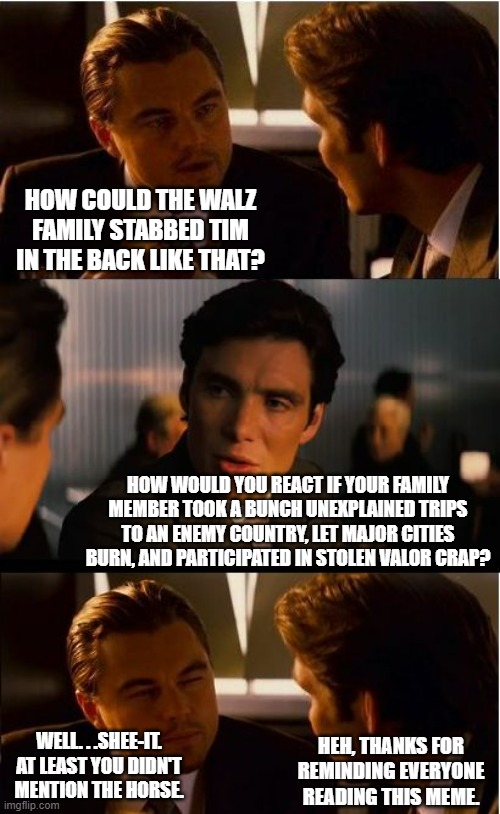 Surprised the rest of the family didn't publicly disown Tampon Tim No Balls to the Walz. | HOW COULD THE WALZ FAMILY STABBED TIM IN THE BACK LIKE THAT? HOW WOULD YOU REACT IF YOUR FAMILY MEMBER TOOK A BUNCH UNEXPLAINED TRIPS TO AN ENEMY COUNTRY, LET MAJOR CITIES BURN, AND PARTICIPATED IN STOLEN VALOR CRAP? WELL. . .SHEE-IT. AT LEAST YOU DIDN'T MENTION THE HORSE. HEH, THANKS FOR REMINDING EVERYONE READING THIS MEME. | image tagged in memes,inception,tm walz,poliitics,political humor | made w/ Imgflip meme maker