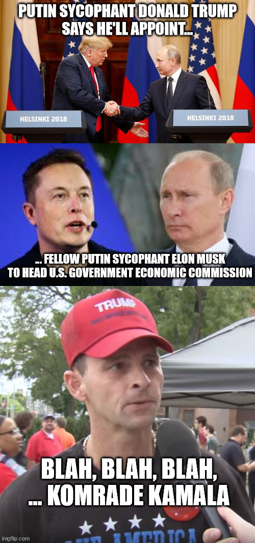 “Accuse the other of that you are guilty.” — Joseph Goebbels | PUTIN SYCOPHANT DONALD TRUMP
SAYS HE'LL APPOINT... ... FELLOW PUTIN SYCOPHANT ELON MUSK TO HEAD U.S. GOVERNMENT ECONOMIC COMMISSION; BLAH, BLAH, BLAH, ... KOMRADE KAMALA | image tagged in trump and putin summit,trump supporter | made w/ Imgflip meme maker