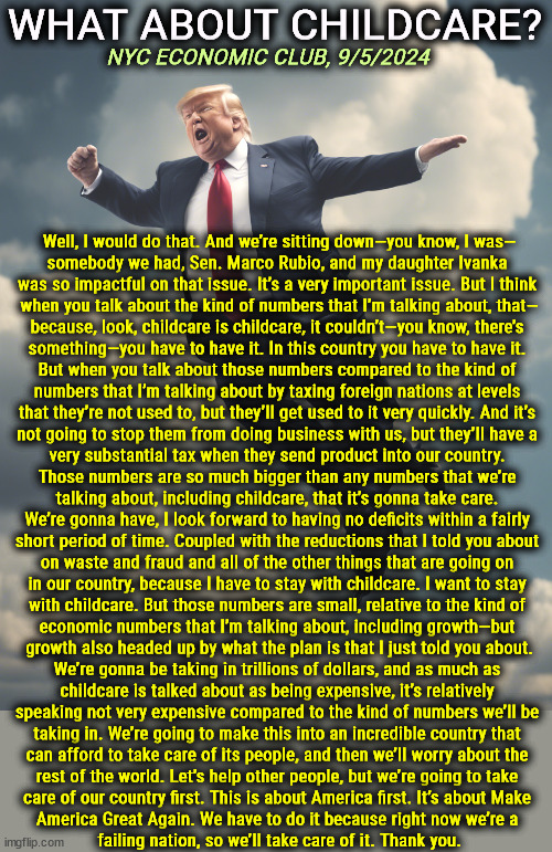 WHAT ABOUT CHILDCARE? NYC ECONOMIC CLUB, 9/5/2024; Well, I would do that. And we’re sitting down—you know, I was—

somebody we had, Sen. Marco Rubio, and my daughter Ivanka 

was so impactful on that issue. It’s a very important issue. But I think 

when you talk about the kind of numbers that I’m talking about, that—

because, look, childcare is childcare, it couldn’t—you know, there’s 

something—you have to have it. In this country you have to have it. 

But when you talk about those numbers compared to the kind of 

numbers that I’m talking about by taxing foreign nations at levels 

that they’re not used to, but they’ll get used to it very quickly. And it’s 

not going to stop them from doing business with us, but they’ll have a 

very substantial tax when they send product into our country. 

Those numbers are so much bigger than any numbers that we’re 

talking about, including childcare, that it’s gonna take care. 

We’re gonna have, I look forward to having no deficits within a fairly 

short period of time. Coupled with the reductions that I told you about 

on waste and fraud and all of the other things that are going on 

in our country, because I have to stay with childcare. I want to stay 

with childcare. But those numbers are small, relative to the kind of 

economic numbers that I’m talking about, including growth—but 

growth also headed up by what the plan is that I just told you about.

We’re gonna be taking in trillions of dollars, and as much as 

childcare is talked about as being expensive, it’s relatively 

speaking not very expensive compared to the kind of numbers we’ll be 

taking in. We’re going to make this into an incredible country that 

can afford to take care of its people, and then we’ll worry about the 

rest of the world. Let’s help other people, but we’re going to take 

care of our country first. This is about America first. It’s about Make 

America Great Again. We have to do it because right now we’re a 

failing nation, so we’ll take care of it. Thank you. | image tagged in trump,rambling,talking,nonsense,weaving,gibberish | made w/ Imgflip meme maker