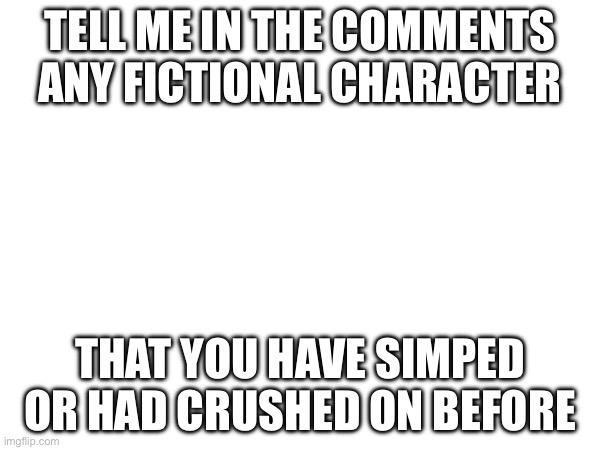 Gojistudios, I know what’s your answer | TELL ME IN THE COMMENTS ANY FICTIONAL CHARACTER; THAT YOU HAVE SIMPED OR HAD CRUSHED ON BEFORE | image tagged in simps,crush | made w/ Imgflip meme maker