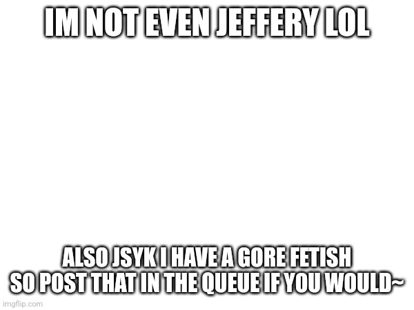 I appriciate every image~ | IM NOT EVEN JEFFERY LOL; ALSO JSYK I HAVE A GORE FETISH SO POST THAT IN THE QUEUE IF YOU WOULD~ | made w/ Imgflip meme maker