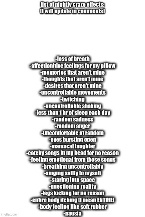 Nightly Craze Effects (idfk why I'm doing this) | list of nightly craze effects:

(I will update in comments); -loss of breath
-affectionitive feelings for my pillow
-memories that aren't mine
-thoughts that aren't mine
-desires that aren't mine
-uncontrollable movements
-twitching
-uncontrollable shaking
-less than 1 hr of sleep each day
-random sadness
-random anger
-uncomfortable at random
-eyes bursting open
-maniacal laughter
-catchy songs in my head for no reason
-feeling emotional from those songs
-breathing uncontrollably
-singing softly to myself
-staring into space
-questioning reality
-legs kicking for no reason
-entire body itching (I mean ENTIRE)
-body feeling like soft rubber
-nausia | made w/ Imgflip meme maker