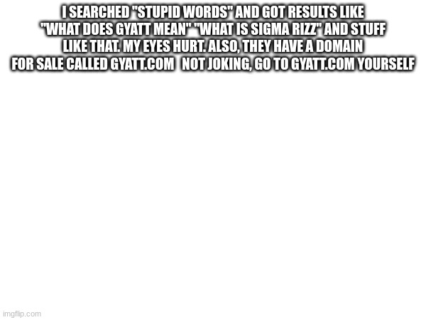 gyatt.com is a REAL thing!!! | I SEARCHED "STUPID WORDS" AND GOT RESULTS LIKE "WHAT DOES GYATT MEAN" "WHAT IS SIGMA RIZZ" AND STUFF LIKE THAT. MY EYES HURT. ALSO, THEY HAVE A DOMAIN FOR SALE CALLED GYATT.COM   NOT JOKING, GO TO GYATT.COM YOURSELF | made w/ Imgflip meme maker
