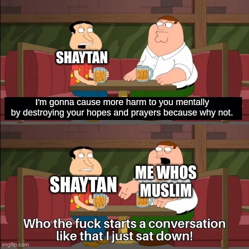 Shaytan be like. | SHAYTAN; I'm gonna cause more harm to you mentally by destroying your hopes and prayers because why not. ME WHOS MUSLIM; SHAYTAN | image tagged in who the f k starts a conversation like that i just sat down,muslim,relatable memes,allah,too funny | made w/ Imgflip meme maker