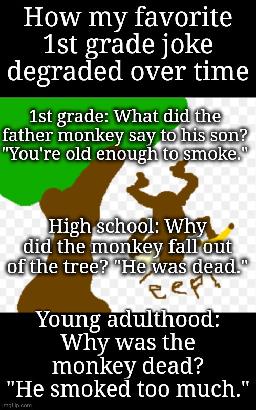 Joke Grows Over Time | How my favorite 1st grade joke degraded over time; 1st grade: What did the father monkey say to his son? "You're old enough to smoke."; High school: Why did the monkey fall out of the tree? "He was dead."; Young adulthood: Why was the monkey dead? "He smoked too much." | image tagged in monkey joke,bad joke | made w/ Imgflip meme maker