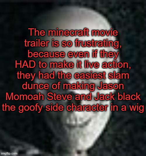 . | The minecraft movie trailer is so frustrating, because even if they HAD to make it live action, they had the easiest slam dunce of making Jason Momoah Steve and Jack black the goofy side character in a wig | image tagged in skull | made w/ Imgflip meme maker