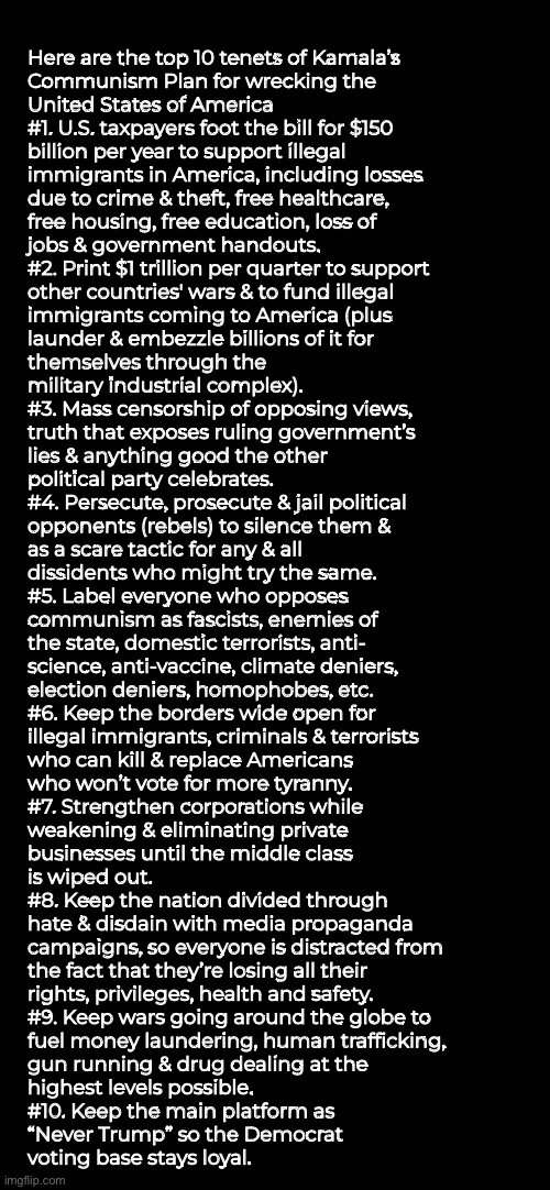 You tell me, 11–20 | Here are the top 10 tenets of Kamala’s
Communism Plan for wrecking the
United States of America


#1. U.S. taxpayers foot the bill for $150
billion per year to support illegal
immigrants in America, including losses
due to crime & theft, free healthcare,
free housing, free education, loss of
jobs & government handouts.


#2. Print $1 trillion per quarter to support
other countries' wars & to fund illegal
immigrants coming to America (plus
launder & embezzle billions of it for
themselves through the
military industrial complex).

#3. Mass censorship of opposing views,
truth that exposes ruling government’s
lies & anything good the other
political party celebrates.

#4. Persecute, prosecute & jail political
opponents (rebels) to silence them &
as a scare tactic for any & all
dissidents who might try the same.

#5. Label everyone who opposes
communism as fascists, enemies of
the state, domestic terrorists, anti-
science, anti-vaccine, climate deniers,
election deniers, homophobes, etc.

#6. Keep the borders wide open for
illegal immigrants, criminals & terrorists
who can kill & replace Americans
who won’t vote for more tyranny.

#7. Strengthen corporations while
weakening & eliminating private
businesses until the middle class
is wiped out.

#8. Keep the nation divided through
hate & disdain with media propaganda
campaigns, so everyone is distracted from
the fact that they’re losing all their
rights, privileges, health and safety.

#9. Keep wars going around the globe to
fuel money laundering, human trafficking,
gun running & drug dealing at the
highest levels possible.

#10. Keep the main platform as
“Never Trump” so the Democrat
voting base stays loyal. | image tagged in memes,democrats,mental disease,fjb voters kissmyass,fkh voters kissmyass then gotohell,ya demented pedos | made w/ Imgflip meme maker