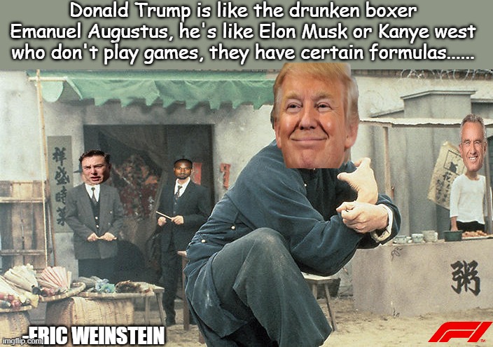 Trump drunken boxer & master! | Donald Trump is like the drunken boxer Emanuel Augustus, he's like Elon Musk or Kanye west who don't play games, they have certain formulas...... -ERIC WEINSTEIN | image tagged in jackie chan drunken master,politics lol,kanye west,elon musk,jfk,donald trump | made w/ Imgflip meme maker