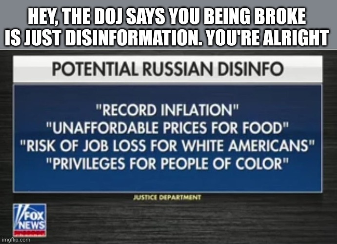 HEY, THE DOJ SAYS YOU BEING BROKE IS JUST DISINFORMATION. YOU'RE ALRIGHT | image tagged in funny memes | made w/ Imgflip meme maker