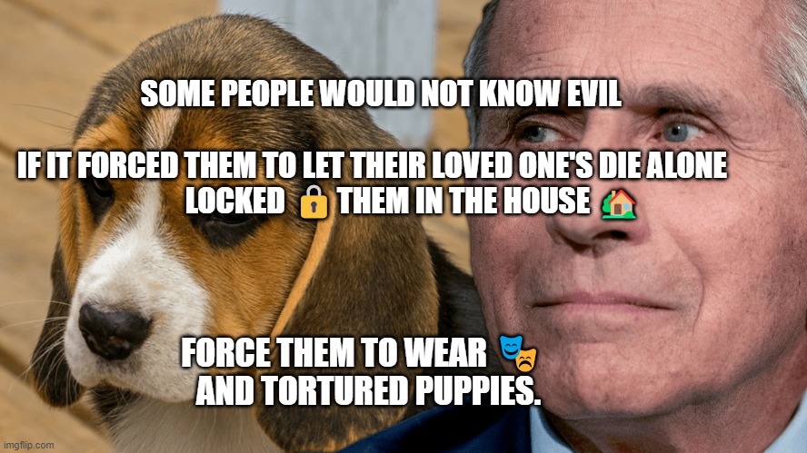 Fauci's Ouchie | SOME PEOPLE WOULD NOT KNOW EVIL                                  
  IF IT FORCED THEM TO LET THEIR LOVED ONE'S DIE ALONE          
          LOCKED 🔒THEM IN THE HOUSE 🏡; FORCE THEM TO WEAR 🎭    AND TORTURED PUPPIES. | image tagged in fauci's ouchie | made w/ Imgflip meme maker