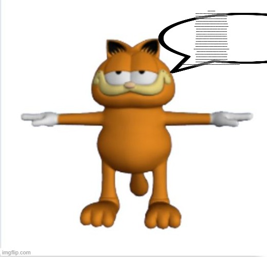 garfield t-pose | A BANANA IS AN ELONGATED, EDIBLE FRUIT – BOTANICALLY A BERRY[1][2] – PRODUCED BY SEVERAL KINDS OF LARGE HERBACEOUS FLOWERING PLANTS IN THE GENUS MUSA.[3] IN SOME COUNTRIES, BANANAS USED FOR COOKING MAY BE CALLED "PLANTAINS", DISTINGUISHING THEM FROM DESSERT BANANAS. THE FRUIT IS VARIABLE IN SIZE, COLOR, AND FIRMNESS, BUT IS USUALLY ELONGATED AND CURVED, WITH SOFT FLESH RICH IN STARCH COVERED WITH A RIND, WHICH MAY BE GREEN, YELLOW, RED, PURPLE, OR BROWN WHEN RIPE. THE FRUITS GROW UPWARD IN CLUSTERS NEARTHE TOP OF THE PLANT. ALMOST ALL MODERN EDIBLE SEEDLESS (PARTHENOCARP) BANANAS COME FROM TWO WILD SPECIES – MUSA ACUMINATA AND MUSA BALBISIANA. THE SCIENTIFIC NAMES OF MOST CULTIVATED BANANAS ARE MUSA ACUMINATA, MUSA BALBISIANA, AND MUSA × PARADISIACA FOR THE HYBRID MUSA ACUMINATA × M. BALBISIANA, DEPENDING ON THEIR GENOMIC CONSTITUTION. THE OLD SCIENTIFIC NAME FOR THIS HYBRID, MUSA SAPIENTUM, IS NO LONGER USED. MUSA SPECIES ARE NATIVE TO TROPICAL INDOMALAYA AND AUSTRALIA, AND ARE LIKELY TO HAVE BEEN FIRST DOMESTICATED IN PAPUA NEW GUINEA.[4][5] THEY ARE GROWN IN 135 COUNTRIES,[6] PRIMARILY FOR THEIR FRUIT, AND TO A LESSER EXTENT TO MAKE FIBER, BANANA WINE, AND BANANA BEER AND AS ORNAMENTAL PLANTS. THE WORLD'S LARGEST PRODUCERS OF BANANAS IN 2017 WERE INDIA AND CHINA, WHICH TOGETHER ACCOUNTED FOR APPROXIMATELY 38% OF TOTAL PRODUCTION.[7] WORLDWIDE, THERE IS NO SHARP DISTINCTION BETWEEN "BANANAS" AND "PLANTAINS". ESPECIALLY IN THE AMERICAS AND EUROPE, "BANANA" USUALLY REFERS TO SOFT, SWEET, DESSERT BANANAS, PARTICULARLY THOSE OF THE CAVENDISH GROUP, WHICH ARE THE MAIN EXPORTS FROM BANANA-GROWING COUNTRIES. BY CONTRAST, MUSA CULTIVARS WITH FIRMER, STARCHIER FRUIT ARE CALLED "PLANTAINS". IN OTHER REGIONS, SUCH AS SOUTHEAST ASIA, MANY MORE KINDS OF BANANA ARE GROWN AND EATEN, SO THE BINARY DISTINCTION IS NOT AS USEFUL AND IS NOT MADE IN LOCAL LANGUAGES. THE TERM "BANANA" IS ALSO USED AS THE COMMON NAME FOR THE PLANTS THAT PRODUCE THE FRUIT.[3] THIS CAN EXTEND TO OTHER MEMBERS OF THE GENUS MUSA, SUCH AS THE SCARLET BANANA (MUSA COCCINEA), THE PINK BANANA (MUSA VELUTINA), AND THE FE'I BANANAS. IT CAN ALSO REFER TO MEMBERS OF THE GENUS ENSETE, SUCH AS THE SNOW BANANA (ENSETE GLAUCUM) AND THE ECONOMICALLY IMPORTANT FALSE BANANA (ENSETE VENTRICOSUM). BOTH GENERA ARE IN THE BANANA FAMILY, MUSACEAE. | image tagged in garfield t-pose | made w/ Imgflip meme maker