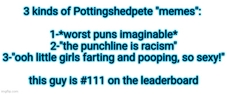 he has fart and poop fetish and makes posts about them, usually sexualizing minors | 3 kinds of Pottingshedpete "memes": 
 
1-*worst puns imaginable*
2-"the punchline is racism"
3-"ooh little girls farting and pooping, so sexy!"
 
this guy is #111 on the leaderboard | made w/ Imgflip meme maker