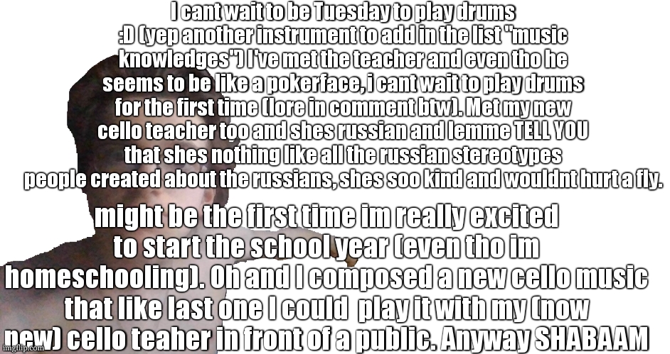 Im feeling cool and happy :D | I cant wait to be Tuesday to play drums :D (yep another instrument to add in the list "music knowledges") I've met the teacher and even tho he seems to be like a pokerface, i cant wait to play drums for the first time (lore in comment btw). Met my new cello teacher too and shes russian and lemme TELL YOU that shes nothing like all the russian stereotypes people created about the russians, shes soo kind and wouldnt hurt a fly. might be the first time im really excited to start the school year (even tho im homeschooling). Oh and I composed a new cello music that like last one I could  play it with my (now new) cello teaher in front of a public. Anyway SHABAAM | image tagged in look at that | made w/ Imgflip meme maker