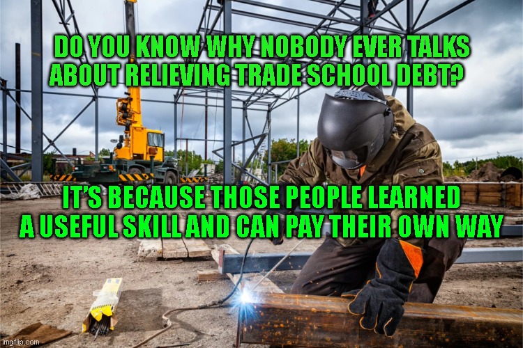 school debt relief | DO YOU KNOW WHY NOBODY EVER TALKS ABOUT RELIEVING TRADE SCHOOL DEBT? IT’S BECAUSE THOSE PEOPLE LEARNED A USEFUL SKILL AND CAN PAY THEIR OWN WAY | image tagged in welder | made w/ Imgflip meme maker