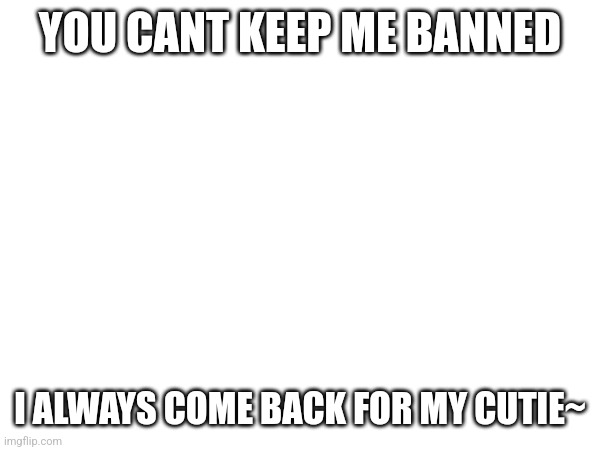 YOU CANT KEEP ME BANNED; I ALWAYS COME BACK FOR MY CUTIE~ | made w/ Imgflip meme maker