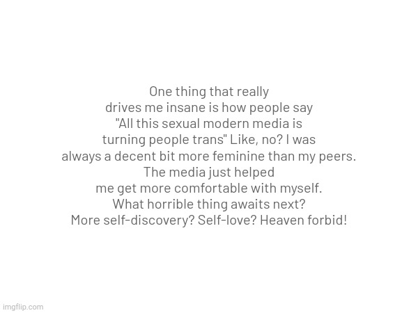 Excuse my rant, I am having breakdowns hourly at this point. | One thing that really drives me insane is how people say "All this sexual modern media is turning people trans" Like, no? I was always a decent bit more feminine than my peers.
The media just helped me get more comfortable with myself. What horrible thing awaits next? More self-discovery? Self-love? Heaven forbid! | made w/ Imgflip meme maker