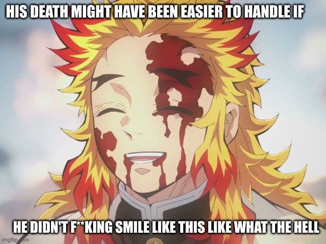 Rengoku Death | HIS DEATH MIGHT HAVE BEEN EASIER TO HANDLE IF; HE DIDN'T F**KING SMILE LIKE THIS LIKE WHAT THE HELL | image tagged in rengoku death | made w/ Imgflip meme maker