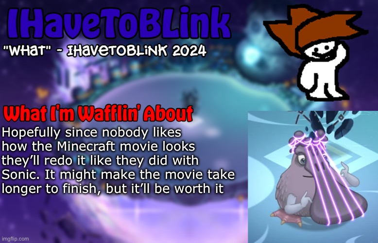 New IHaveToBlink Announcement Template | Hopefully since nobody likes how the Minecraft movie looks they’ll redo it like they did with Sonic. It might make the movie take longer to finish, but it’ll be worth it | image tagged in new ihavetoblink announcement template,minecraft | made w/ Imgflip meme maker