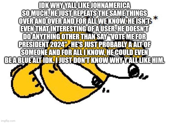 Hyperfixates | IDK WHY YALL LIKE JOHNAMERICA SO MUCH. HE JUST REPEATS THE SAME THINGS OVER AND OVER AND FOR ALL WE KNOW, HE ISN'T EVEN THAT INTERESTING OF A USER. HE DOESN'T DO ANYTHING OTHER THAN SAY "VOTE ME FOR PRESIDENT 2024" . HE'S JUST PROBABLY A ALT OF SOMEONE AND FOR ALL I KNOW, HE COULD EVEN BE A BLUE ALT IDK. I JUST DON'T KNOW WHY Y'ALL LIKE HIM. | image tagged in hyperfixates | made w/ Imgflip meme maker