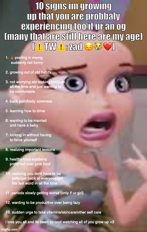 ive been in msmg since age 12, imgflip since age 11 and its been so mindblowing we grew up so fast. | 10 signs im growing up that you are probbaly experiencing too if ur an og (many that are still here are my age)
(⚠️TW⚠️: zad 😔😿💔); 1. 💩posting in msmg
     suddenly not funny 
 
2. growing out of old habits
 
3. not worrying abt looking hot/cute 
    all the time and just wanting to 
    be comfortable
 
4. back pain/body soreness
 
5. learning how to drive
 
6. wanting to be married 
    and have a baby
 
7. locking in without having 
    to force yourself
 
8. realizing important lessons
 
9. healthy food suddenly 
    preferred over junk food
 
10. realizing you dont have to be
      petty/get back at everyone/get 
      the last word in all the time
 
11. periods slowly getting worse (only if ur girl)
 
12. wanting to be productive over being lazy
 
13. sudden urge to take vitamins/skincare/other self care
 
i love you all and its been so cool watching all of you grow up <3 | made w/ Imgflip meme maker