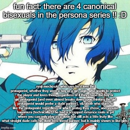 thought i'd share this since it makes me very happy :D | fun fact: there are 4 canonical bisexuals in the persona series !! :D; ryoji mochizuki, who says he'd love the protagonist, whether they were a boy or a girl, aigis, who wants to protect the player and loves them, regardless of if they chose the boy or girl protagonist (and even almost breaks down upon thinking the girl protagonist would prefer a dude partner), elizabeth who starts to like the protagonist regardless of which protag they chose, and yosuke hanamura (technically?? he had a scrapped romance route in p4 where you can only play as a dude but still acts a little fruity like what straight dude calls his dude best friend partner, but is mainly shown to like girls) | image tagged in makoto yuki | made w/ Imgflip meme maker