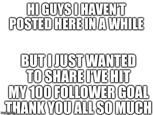 Thank you all so much! You guys are the best. | HI GUYS I HAVEN’T POSTED HERE IN A WHILE; BUT I JUST WANTED TO SHARE I’VE HIT MY 100 FOLLOWER GOAL
THANK YOU ALL SO MUCH | image tagged in fun,thank you,happy,oh wow are you actually reading these tags | made w/ Imgflip meme maker