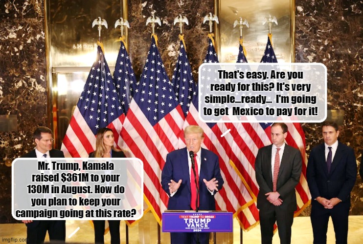 Trump Drops Bombshell at Today's Presser.... | That's easy. Are you ready for this? It's very simple...ready...  I'm going to get  Mexico to pay for it! Mr. Trump, Kamala raised $361M to your 130M in August. How do you plan to keep your campaign going at this rate? | image tagged in donald trump the clown,donald trump is an idiot,donald trump memes,political humor | made w/ Imgflip meme maker