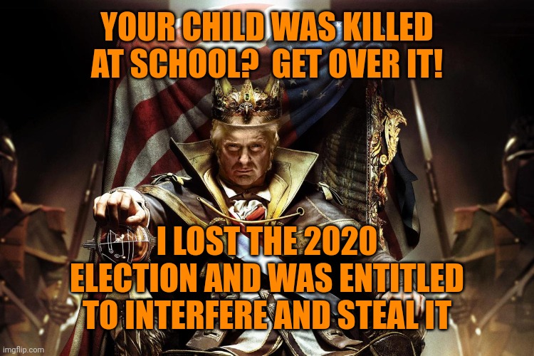 trump's power and glory are more important than our lives and wellbeing. | YOUR CHILD WAS KILLED AT SCHOOL?  GET OVER IT! I LOST THE 2020 ELECTION AND WAS ENTITLED TO INTERFERE AND STEAL IT | image tagged in evil king trump,idol worship,republican hypocrisy,stop trump's steal,school shooting,trump russia collusion | made w/ Imgflip meme maker