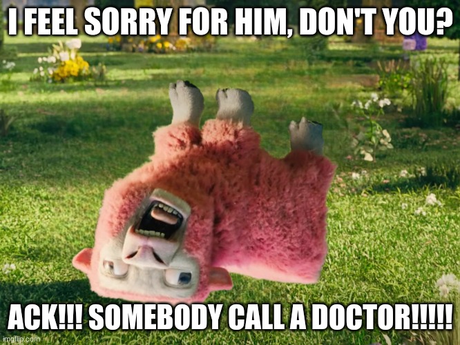 Somebody Call a Doctor!!! | I FEEL SORRY FOR HIM, DON'T YOU? ACK!!! SOMEBODY CALL A DOCTOR!!!!! | image tagged in funny memes | made w/ Imgflip meme maker