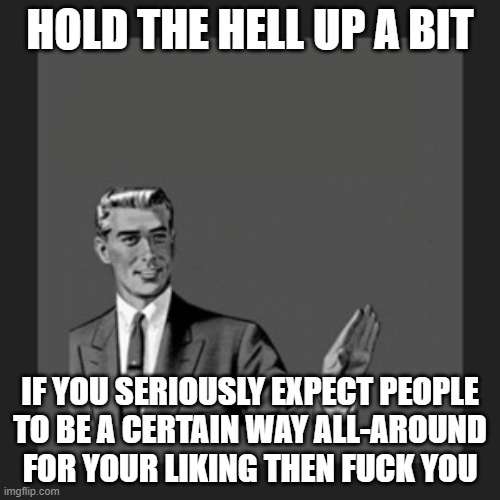 Why can't people in this world just shape up and understand this kinda shit anymore i swear to god | HOLD THE HELL UP A BIT; IF YOU SERIOUSLY EXPECT PEOPLE
TO BE A CERTAIN WAY ALL-AROUND
FOR YOUR LIKING THEN FUCK YOU | image tagged in memes,kill yourself guy,fuck you,asshole,society,relatable | made w/ Imgflip meme maker