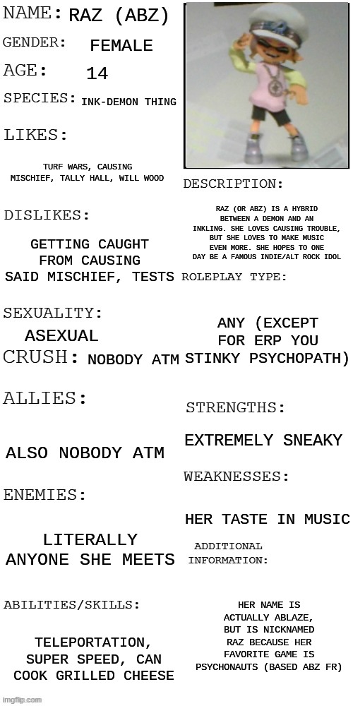 RP with Raz, an oc I've had for a while! | RAZ (ABZ); FEMALE; 14; INK-DEMON THING; TURF WARS, CAUSING MISCHIEF, TALLY HALL, WILL WOOD; RAZ (OR ABZ) IS A HYBRID BETWEEN A DEMON AND AN INKLING. SHE LOVES CAUSING TROUBLE, BUT SHE LOVES TO MAKE MUSIC EVEN MORE. SHE HOPES TO ONE DAY BE A FAMOUS INDIE/ALT ROCK IDOL; GETTING CAUGHT FROM CAUSING SAID MISCHIEF, TESTS; ANY (EXCEPT FOR ERP YOU STINKY PSYCHOPATH); ASEXUAL; NOBODY ATM; EXTREMELY SNEAKY; ALSO NOBODY ATM; HER TASTE IN MUSIC; LITERALLY ANYONE SHE MEETS; HER NAME IS ACTUALLY ABLAZE, BUT IS NICKNAMED RAZ BECAUSE HER FAVORITE GAME IS PSYCHONAUTS (BASED ABZ FR); TELEPORTATION, SUPER SPEED, CAN COOK GRILLED CHEESE | image tagged in updated roleplay oc showcase | made w/ Imgflip meme maker