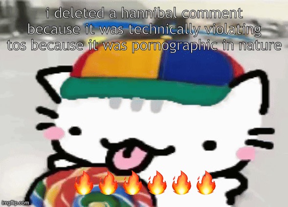 cat licking lollipop | i deleted a hannibal comment because it was technically violating tos because it was pornographic in nature; 🔥🔥🔥🔥🔥🔥 | image tagged in cat licking lollipop | made w/ Imgflip meme maker