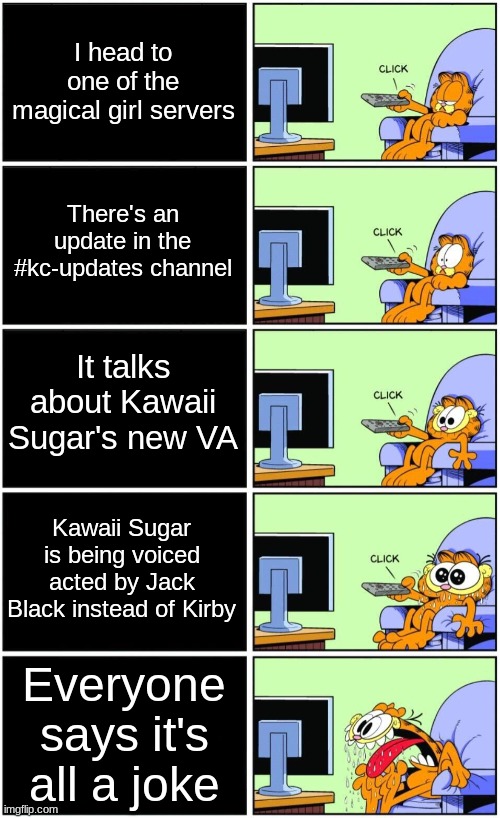 It would have been kinda interesting if Kawaii Sugar actually was voiced by Jack Black... | I head to one of the magical girl servers; There's an update in the #kc-updates channel; It talks about Kawaii Sugar's new VA; Kawaii Sugar is being voiced acted by Jack Black instead of Kirby; Everyone says it's all a joke | image tagged in garfield reaction | made w/ Imgflip meme maker