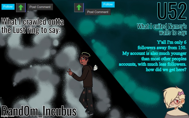 :| please explain to me how | Y'all I'm only 6 followers away from 150.
My account is also much younger than most other peoples accounts, with much less followers.
how did we get here? | image tagged in incubus and 52's template | made w/ Imgflip meme maker