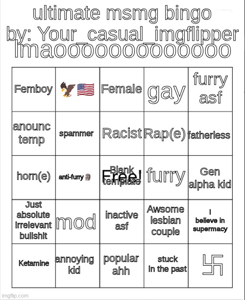 Beat this lmao | lmaooooooooooooo; ultimate msmg bingo
by: Your_casual_imgflipper; Female; 🦅🇺🇸; furry asf; Femboy; gay; Racist; anounc temp; fatherless; Rap(e); spammer; furry; horn(e); Blank template; Gen alpha kid; anti-furry🗿; Just absolute irrelevant bullshit; mod; I believe in supermacy; Awsome lesbian couple; inactive asf; annoying kid; 卐; Ketamine; popular ahh; stuck in the past | image tagged in blank bingo | made w/ Imgflip meme maker