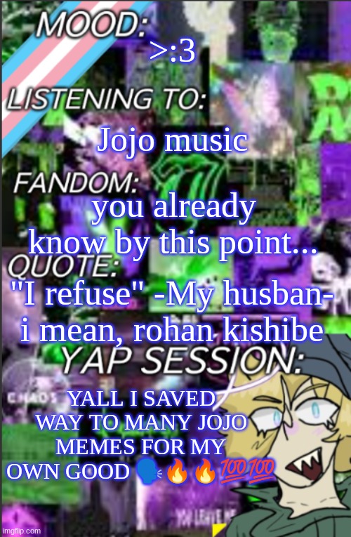 thanks tenor >:3 | >:3; Jojo music; you already know by this point... "I refuse" -My husban- i mean, rohan kishibe; YALL I SAVED WAY TO MANY JOJO MEMES FOR MY OWN GOOD 🗣️🔥🔥💯💯 | image tagged in temp but cropped better | made w/ Imgflip meme maker