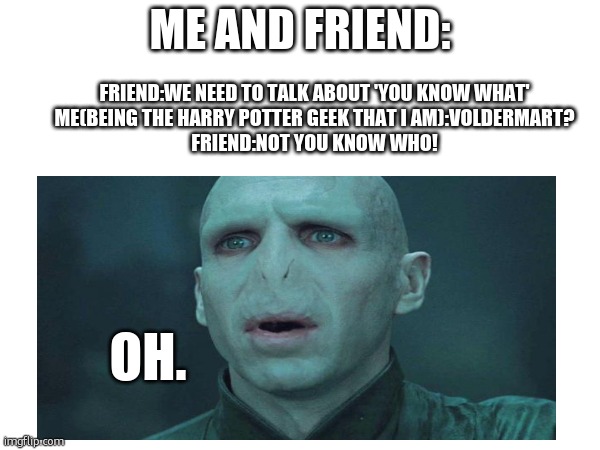 CLEVER TITLE | ME AND FRIEND:; FRIEND:WE NEED TO TALK ABOUT 'YOU KNOW WHAT'
ME(BEING THE HARRY POTTER GEEK THAT I AM):VOLDERMART?
FRIEND:NOT YOU KNOW WHO! OH. | image tagged in harry potter,lord voldemort,friends | made w/ Imgflip meme maker